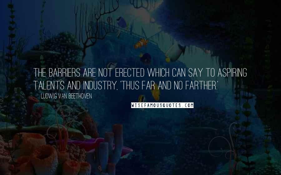 Ludwig Van Beethoven Quotes: The barriers are not erected which can say to aspiring talents and industry, 'Thus far and no farther.'