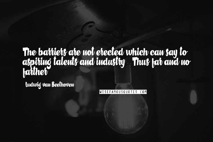 Ludwig Van Beethoven Quotes: The barriers are not erected which can say to aspiring talents and industry, 'Thus far and no farther.'