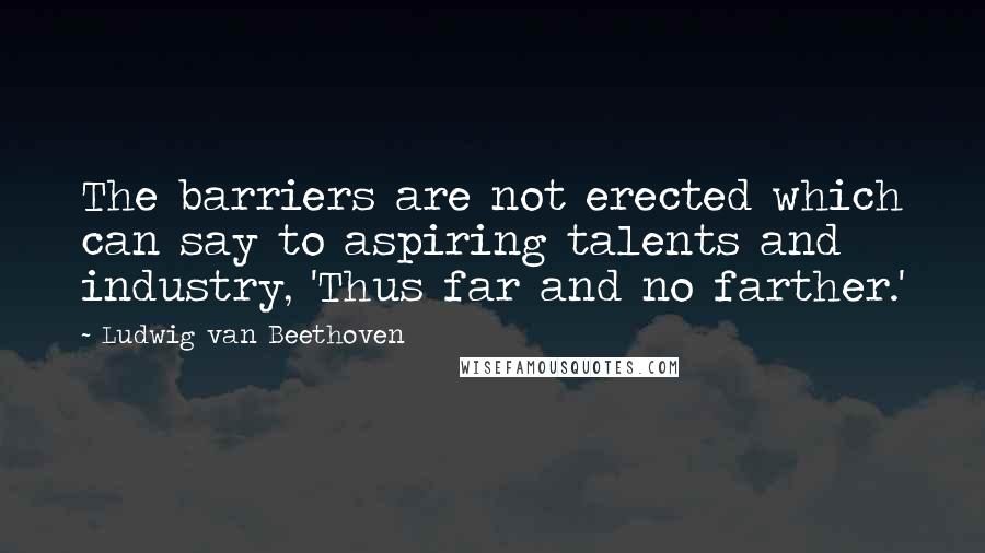 Ludwig Van Beethoven Quotes: The barriers are not erected which can say to aspiring talents and industry, 'Thus far and no farther.'