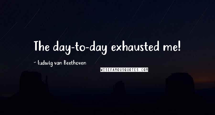 Ludwig Van Beethoven Quotes: The day-to-day exhausted me!