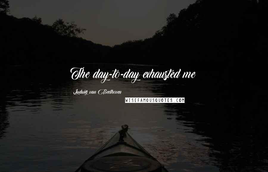Ludwig Van Beethoven Quotes: The day-to-day exhausted me!