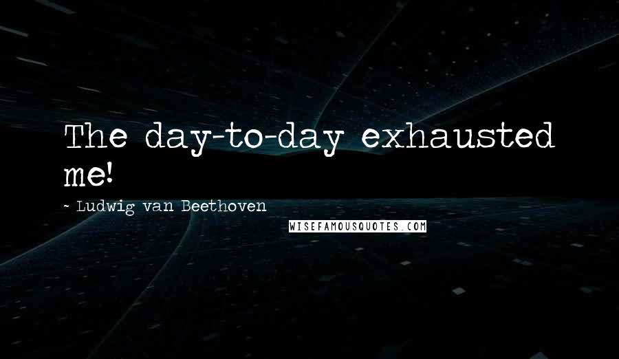 Ludwig Van Beethoven Quotes: The day-to-day exhausted me!