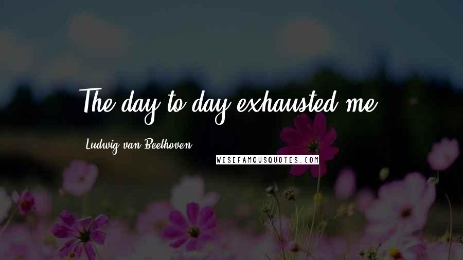 Ludwig Van Beethoven Quotes: The day-to-day exhausted me!