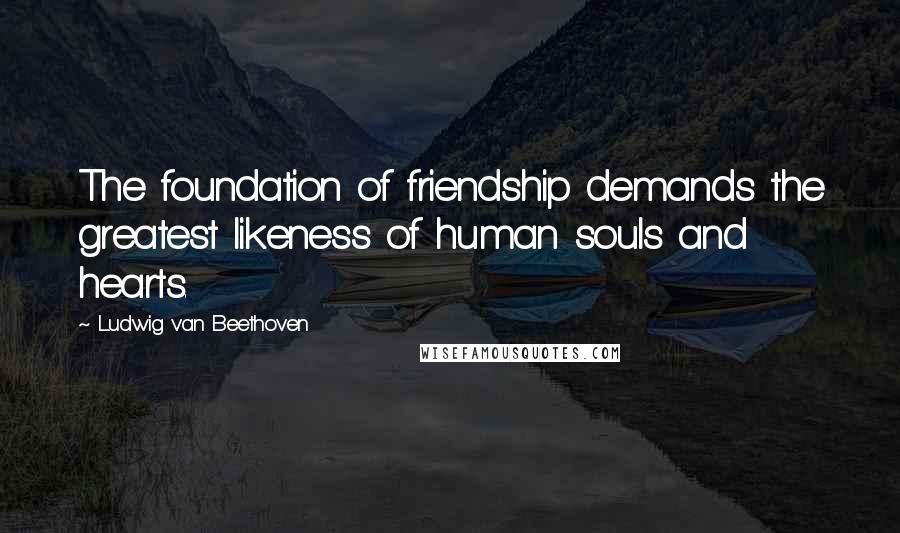 Ludwig Van Beethoven Quotes: The foundation of friendship demands the greatest likeness of human souls and hearts.