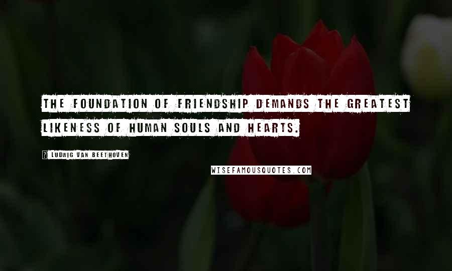 Ludwig Van Beethoven Quotes: The foundation of friendship demands the greatest likeness of human souls and hearts.