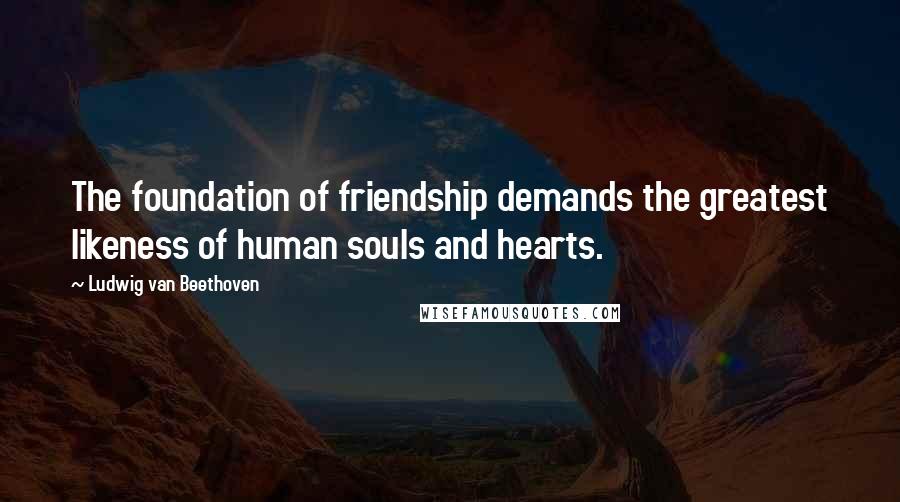 Ludwig Van Beethoven Quotes: The foundation of friendship demands the greatest likeness of human souls and hearts.