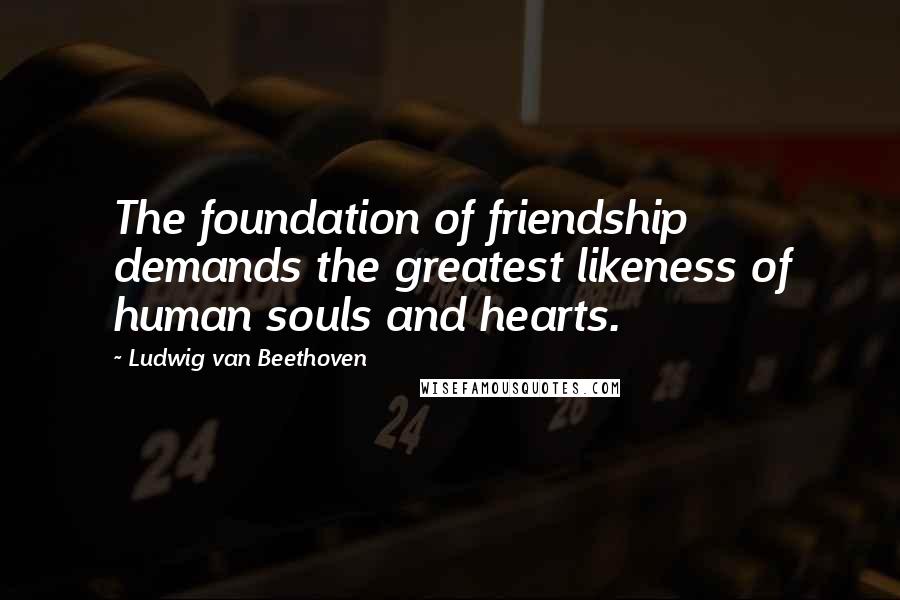 Ludwig Van Beethoven Quotes: The foundation of friendship demands the greatest likeness of human souls and hearts.