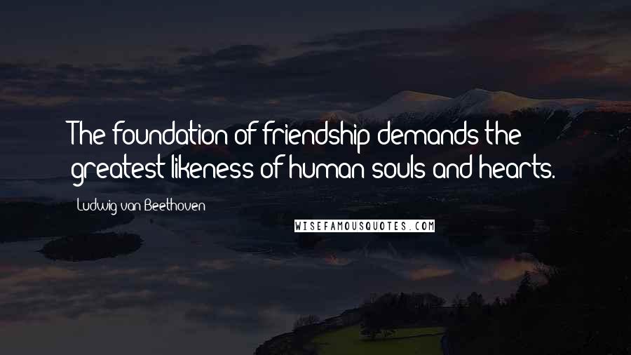 Ludwig Van Beethoven Quotes: The foundation of friendship demands the greatest likeness of human souls and hearts.