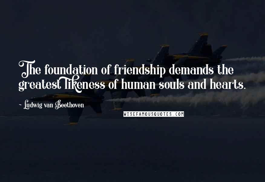 Ludwig Van Beethoven Quotes: The foundation of friendship demands the greatest likeness of human souls and hearts.