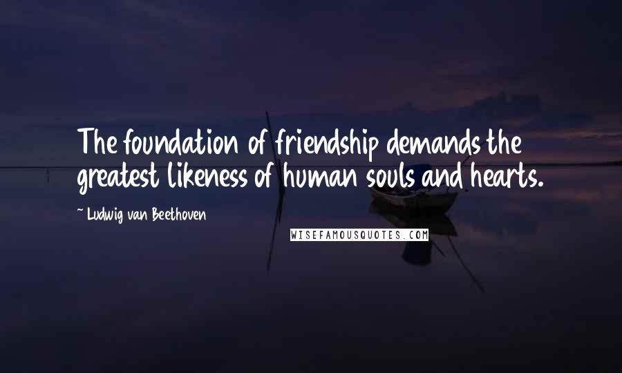 Ludwig Van Beethoven Quotes: The foundation of friendship demands the greatest likeness of human souls and hearts.