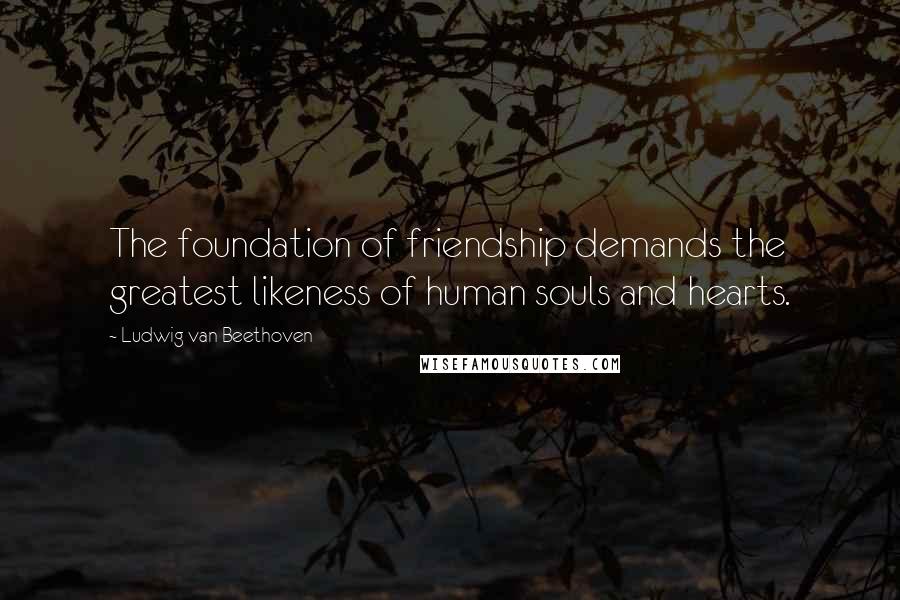 Ludwig Van Beethoven Quotes: The foundation of friendship demands the greatest likeness of human souls and hearts.