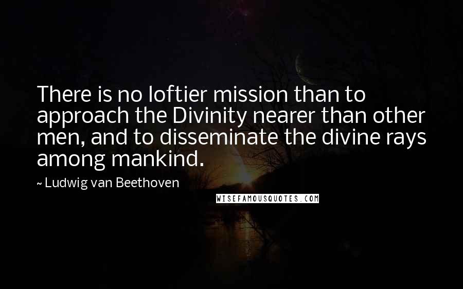Ludwig Van Beethoven Quotes: There is no loftier mission than to approach the Divinity nearer than other men, and to disseminate the divine rays among mankind.