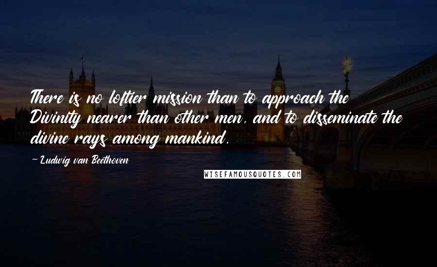 Ludwig Van Beethoven Quotes: There is no loftier mission than to approach the Divinity nearer than other men, and to disseminate the divine rays among mankind.