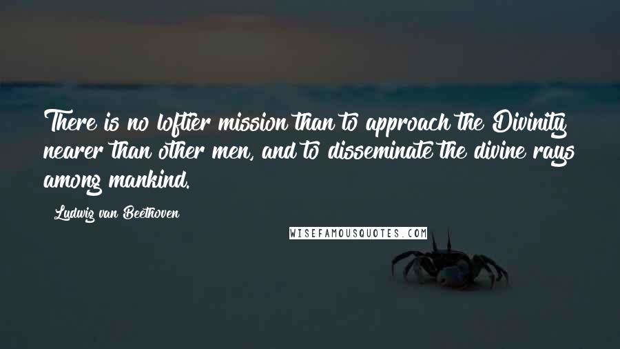 Ludwig Van Beethoven Quotes: There is no loftier mission than to approach the Divinity nearer than other men, and to disseminate the divine rays among mankind.