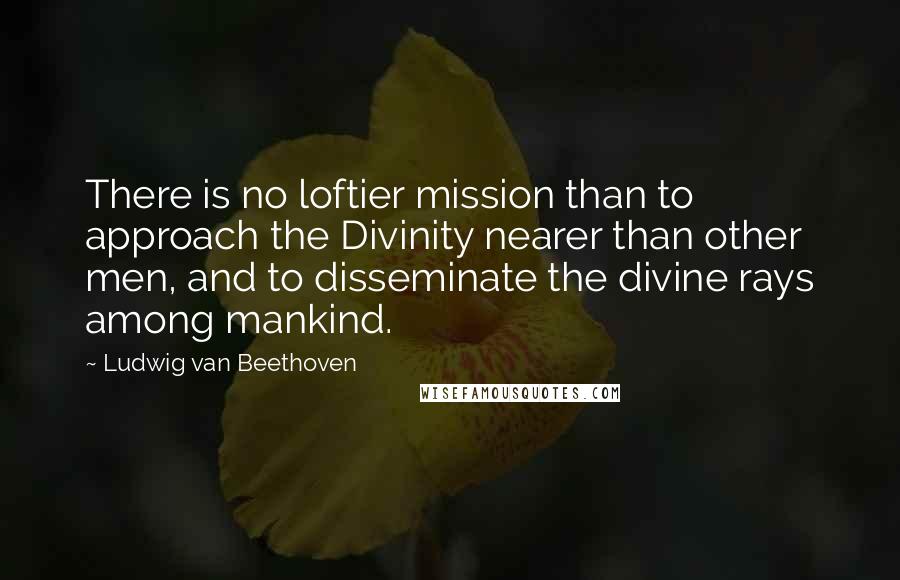 Ludwig Van Beethoven Quotes: There is no loftier mission than to approach the Divinity nearer than other men, and to disseminate the divine rays among mankind.