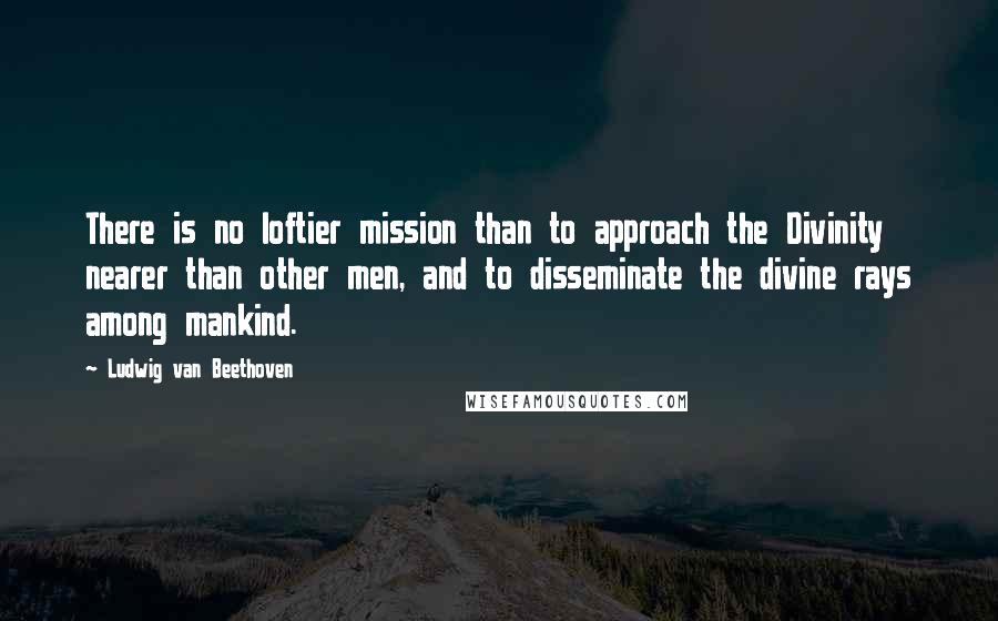 Ludwig Van Beethoven Quotes: There is no loftier mission than to approach the Divinity nearer than other men, and to disseminate the divine rays among mankind.