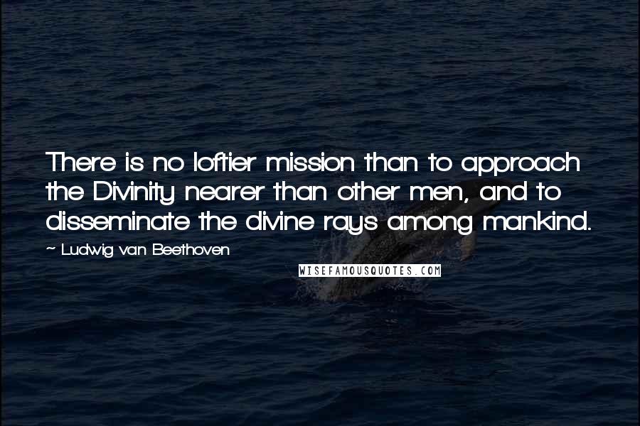 Ludwig Van Beethoven Quotes: There is no loftier mission than to approach the Divinity nearer than other men, and to disseminate the divine rays among mankind.