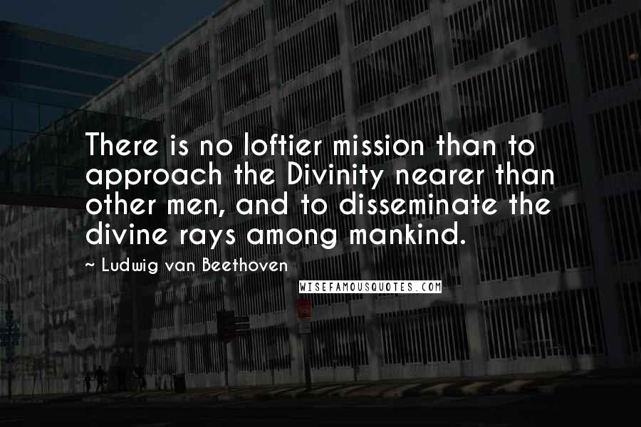 Ludwig Van Beethoven Quotes: There is no loftier mission than to approach the Divinity nearer than other men, and to disseminate the divine rays among mankind.