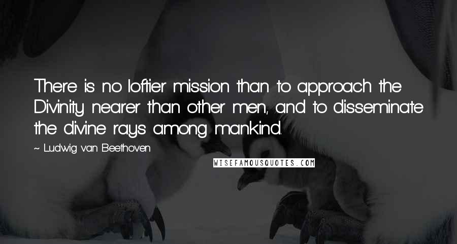 Ludwig Van Beethoven Quotes: There is no loftier mission than to approach the Divinity nearer than other men, and to disseminate the divine rays among mankind.