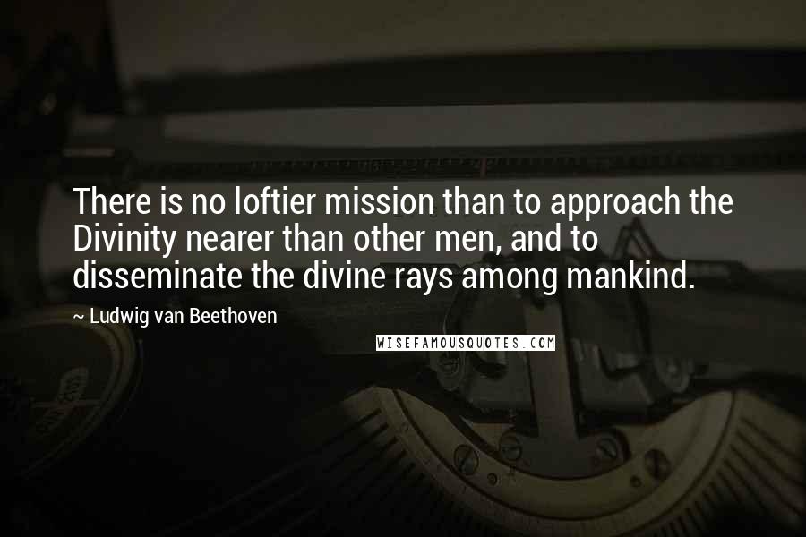 Ludwig Van Beethoven Quotes: There is no loftier mission than to approach the Divinity nearer than other men, and to disseminate the divine rays among mankind.