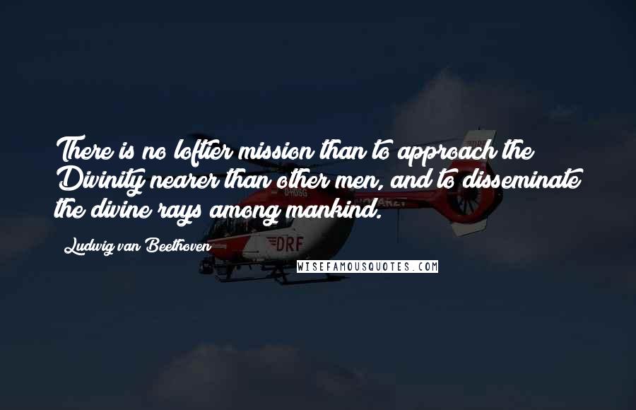 Ludwig Van Beethoven Quotes: There is no loftier mission than to approach the Divinity nearer than other men, and to disseminate the divine rays among mankind.