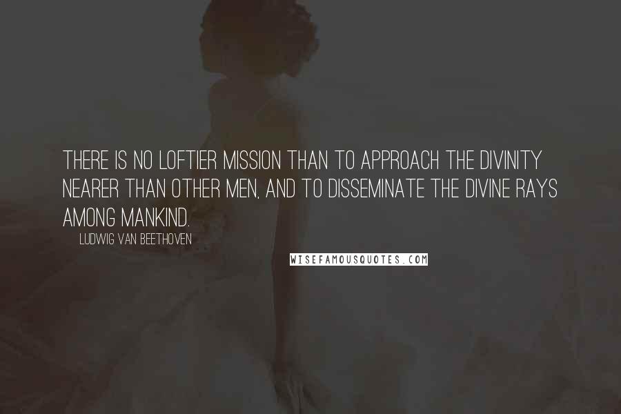 Ludwig Van Beethoven Quotes: There is no loftier mission than to approach the Divinity nearer than other men, and to disseminate the divine rays among mankind.