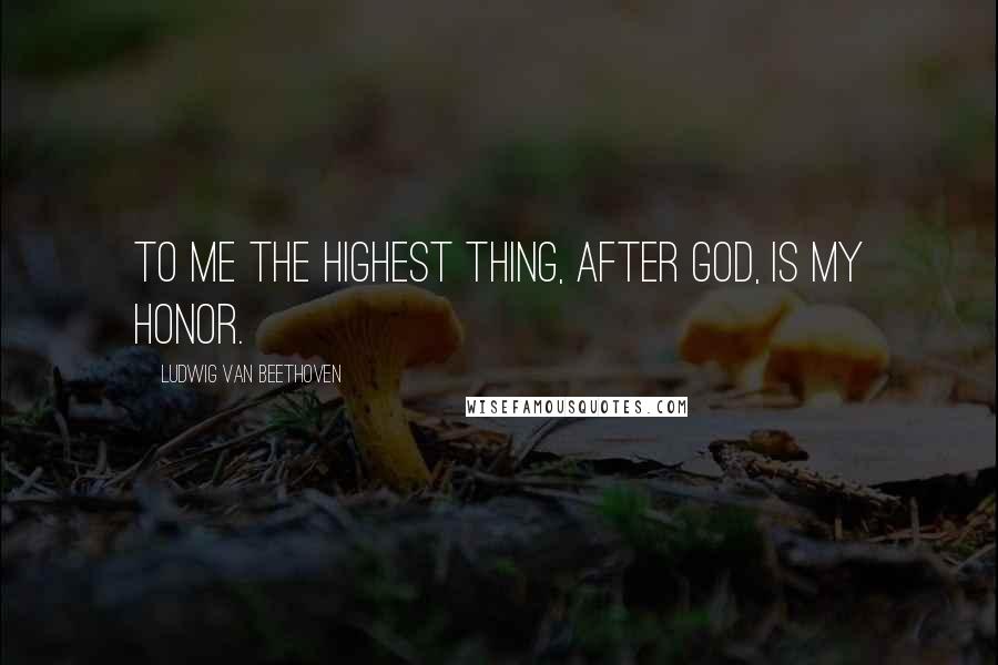 Ludwig Van Beethoven Quotes: To me the highest thing, after God, is my honor.