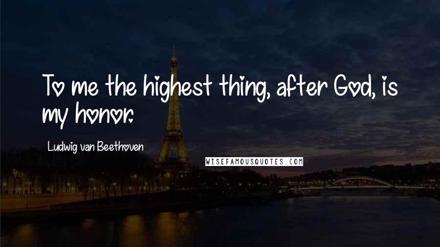 Ludwig Van Beethoven Quotes: To me the highest thing, after God, is my honor.