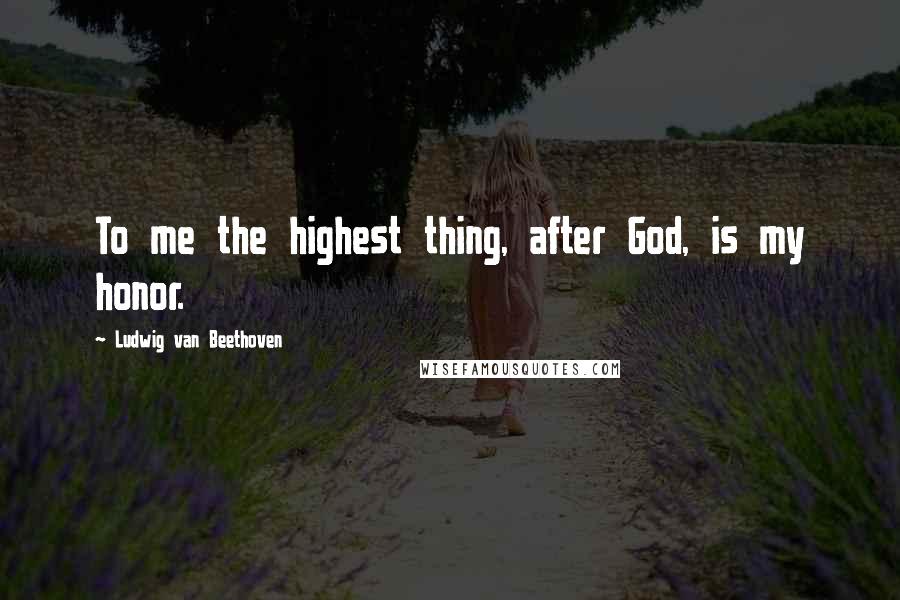 Ludwig Van Beethoven Quotes: To me the highest thing, after God, is my honor.