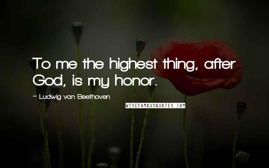Ludwig Van Beethoven Quotes: To me the highest thing, after God, is my honor.