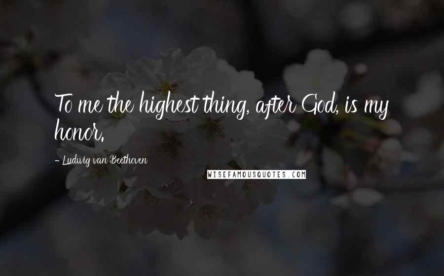 Ludwig Van Beethoven Quotes: To me the highest thing, after God, is my honor.