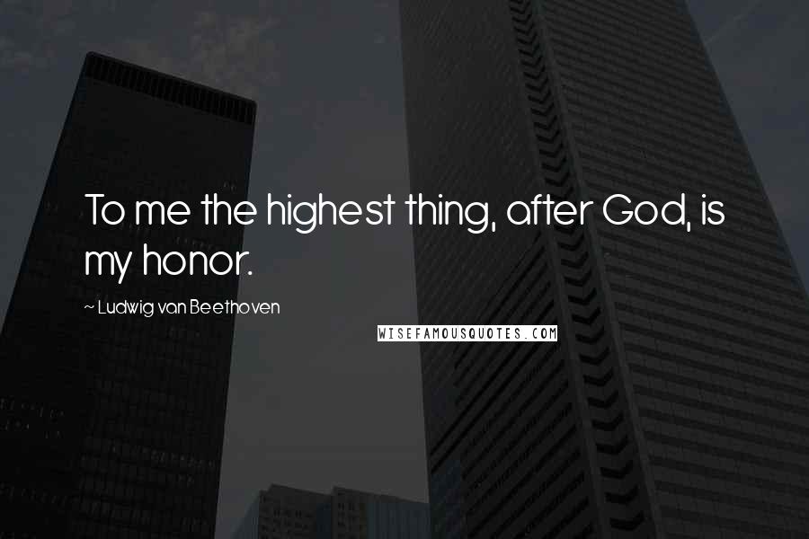 Ludwig Van Beethoven Quotes: To me the highest thing, after God, is my honor.