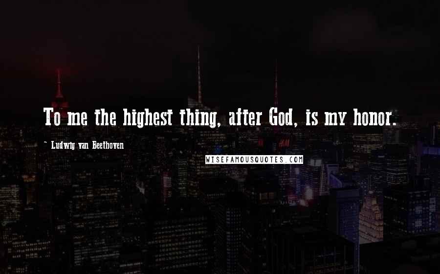 Ludwig Van Beethoven Quotes: To me the highest thing, after God, is my honor.