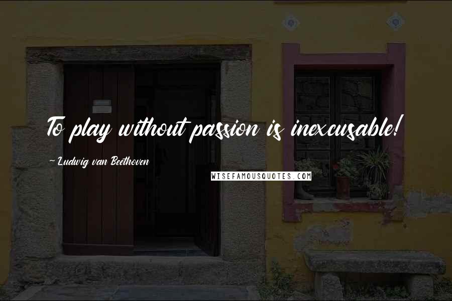 Ludwig Van Beethoven Quotes: To play without passion is inexcusable!