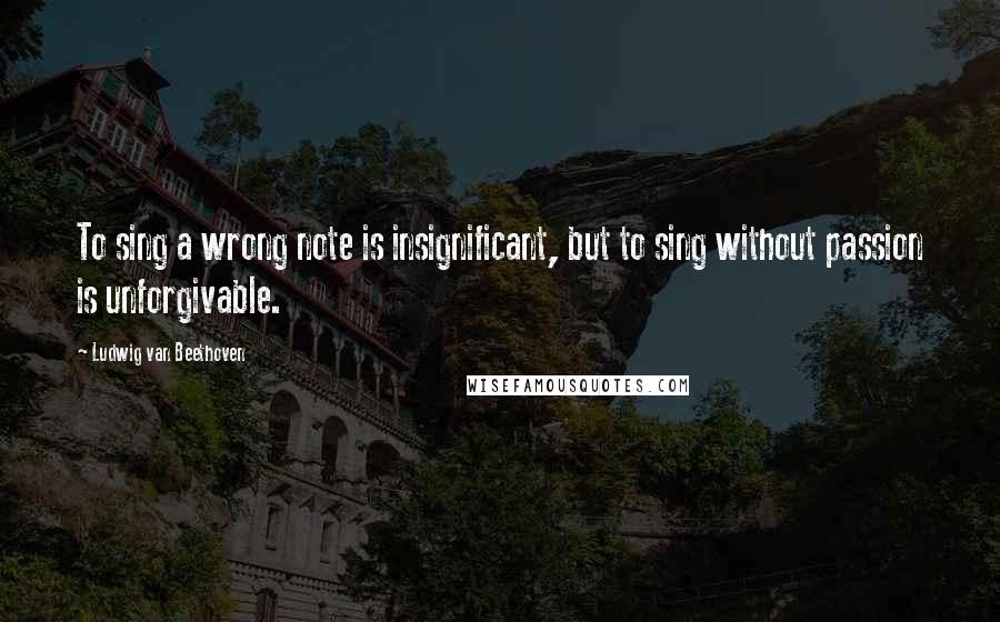 Ludwig Van Beethoven Quotes: To sing a wrong note is insignificant, but to sing without passion is unforgivable.