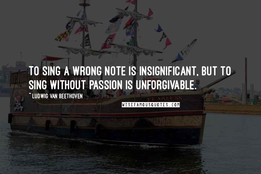 Ludwig Van Beethoven Quotes: To sing a wrong note is insignificant, but to sing without passion is unforgivable.