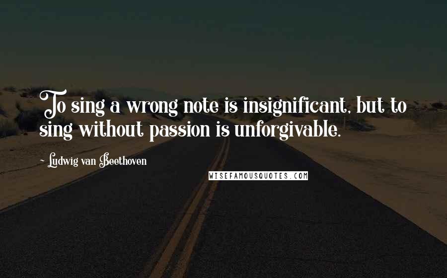 Ludwig Van Beethoven Quotes: To sing a wrong note is insignificant, but to sing without passion is unforgivable.