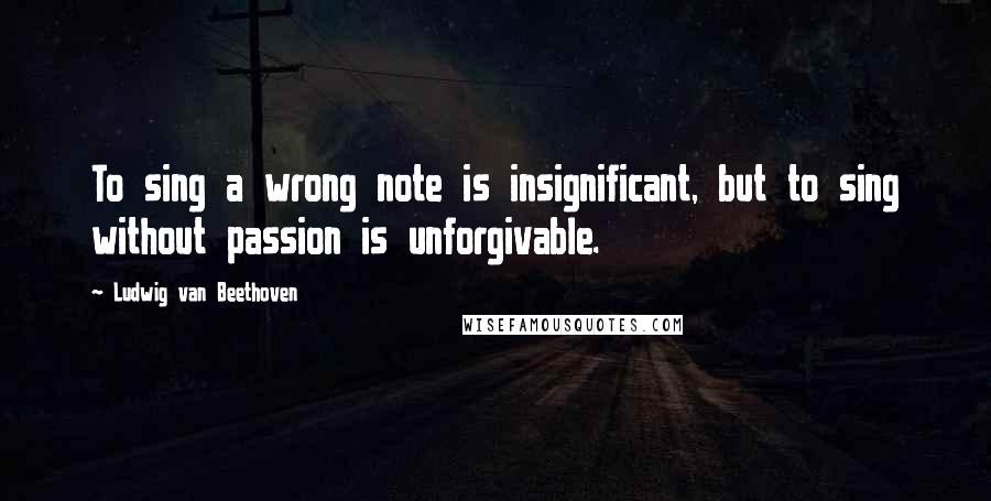 Ludwig Van Beethoven Quotes: To sing a wrong note is insignificant, but to sing without passion is unforgivable.