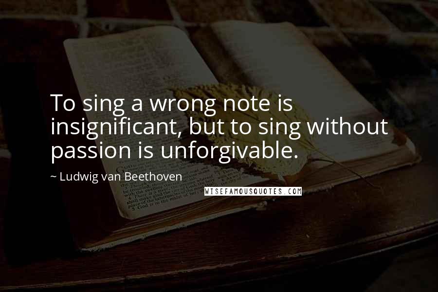 Ludwig Van Beethoven Quotes: To sing a wrong note is insignificant, but to sing without passion is unforgivable.