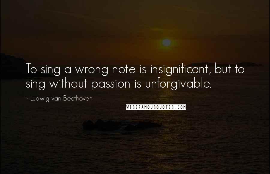 Ludwig Van Beethoven Quotes: To sing a wrong note is insignificant, but to sing without passion is unforgivable.