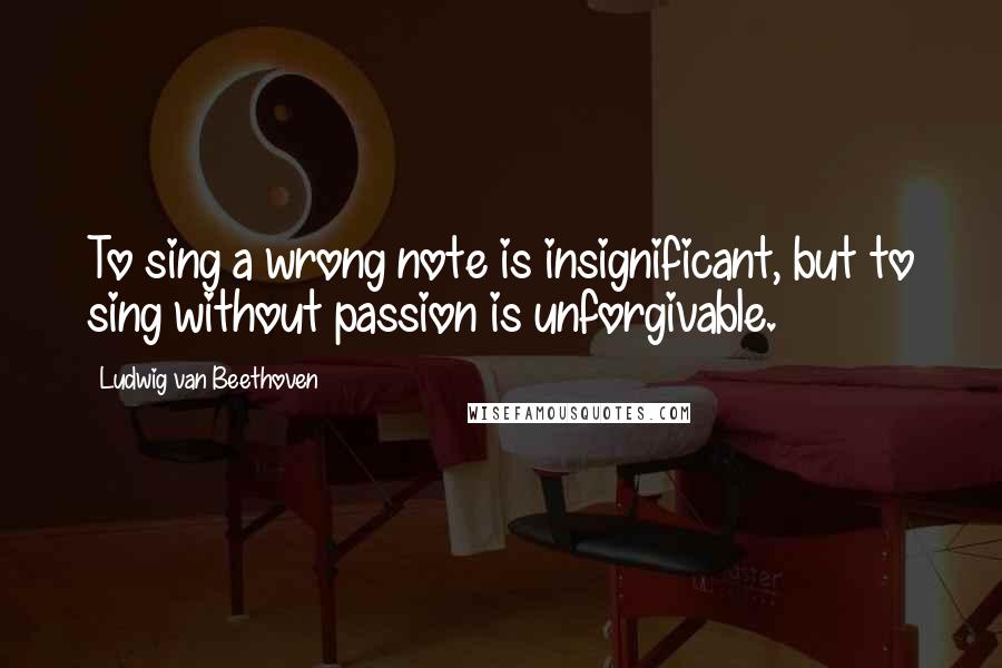 Ludwig Van Beethoven Quotes: To sing a wrong note is insignificant, but to sing without passion is unforgivable.