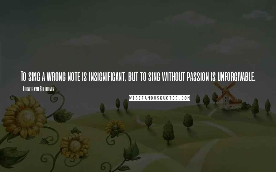 Ludwig Van Beethoven Quotes: To sing a wrong note is insignificant, but to sing without passion is unforgivable.