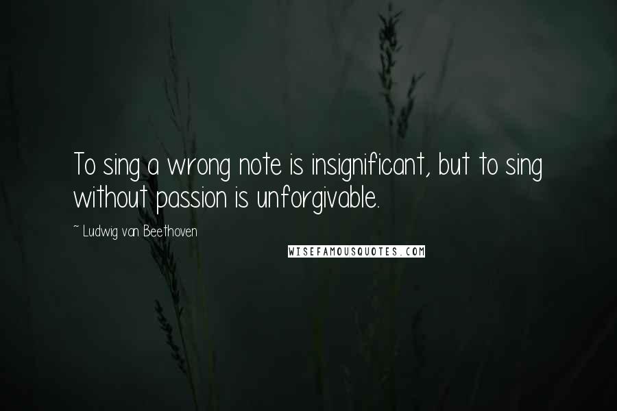 Ludwig Van Beethoven Quotes: To sing a wrong note is insignificant, but to sing without passion is unforgivable.