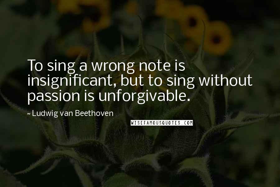 Ludwig Van Beethoven Quotes: To sing a wrong note is insignificant, but to sing without passion is unforgivable.