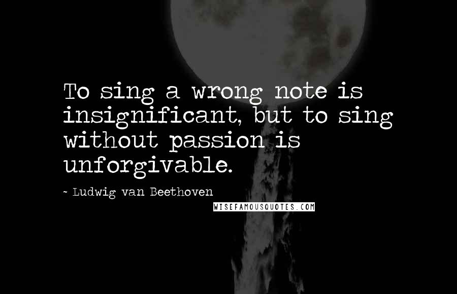 Ludwig Van Beethoven Quotes: To sing a wrong note is insignificant, but to sing without passion is unforgivable.