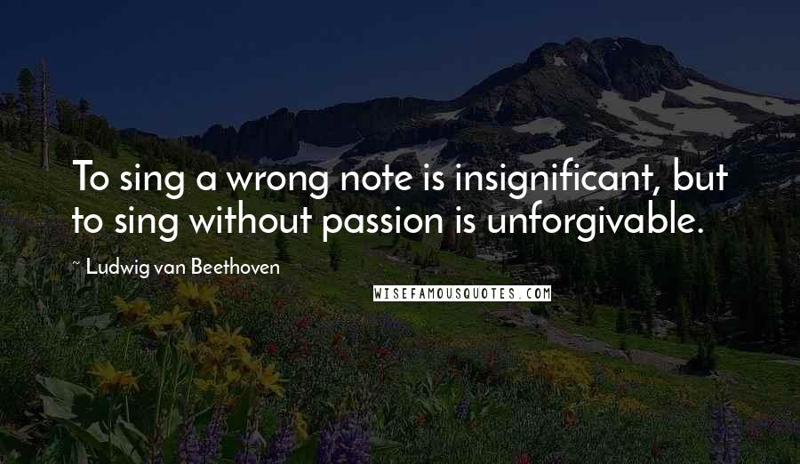 Ludwig Van Beethoven Quotes: To sing a wrong note is insignificant, but to sing without passion is unforgivable.