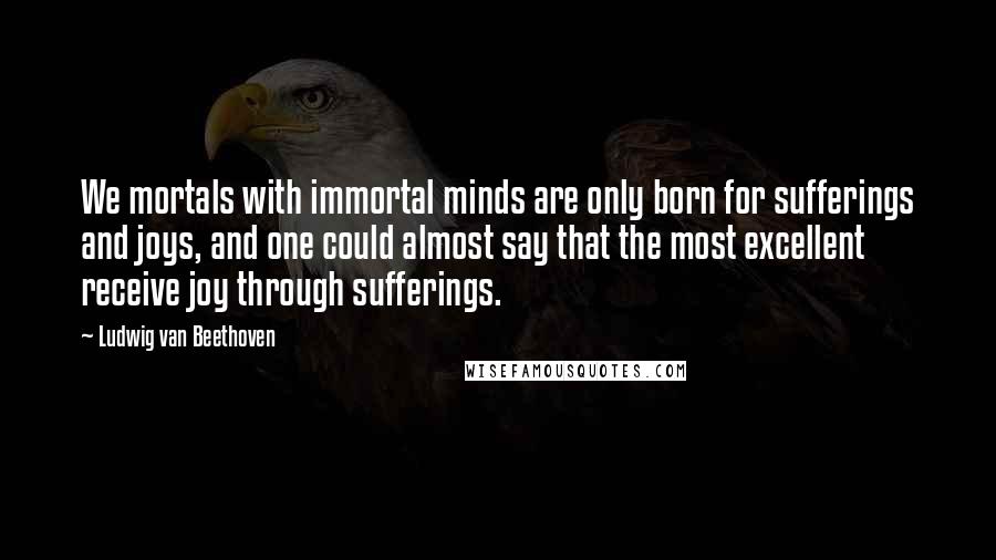 Ludwig Van Beethoven Quotes: We mortals with immortal minds are only born for sufferings and joys, and one could almost say that the most excellent receive joy through sufferings.