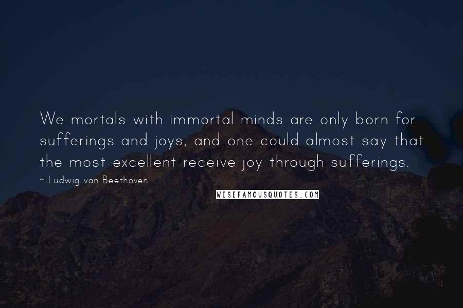 Ludwig Van Beethoven Quotes: We mortals with immortal minds are only born for sufferings and joys, and one could almost say that the most excellent receive joy through sufferings.