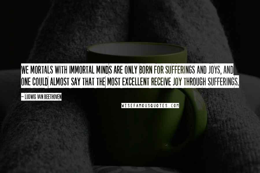 Ludwig Van Beethoven Quotes: We mortals with immortal minds are only born for sufferings and joys, and one could almost say that the most excellent receive joy through sufferings.