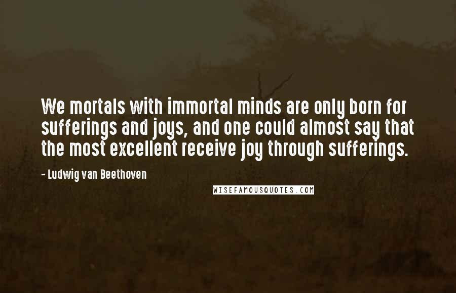 Ludwig Van Beethoven Quotes: We mortals with immortal minds are only born for sufferings and joys, and one could almost say that the most excellent receive joy through sufferings.